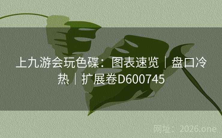 上九游会玩色碟:图表速览|盘口冷热|扩展卷D600745 第1张 上九游会玩色碟:图表速览|盘口冷热|扩展卷D600745 第1张